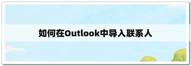 速看（outlook2010如何导入联系人）outlook2013怎么导入通讯录，如何在outlook中导入联系人，如何在outlook中导入联系人，